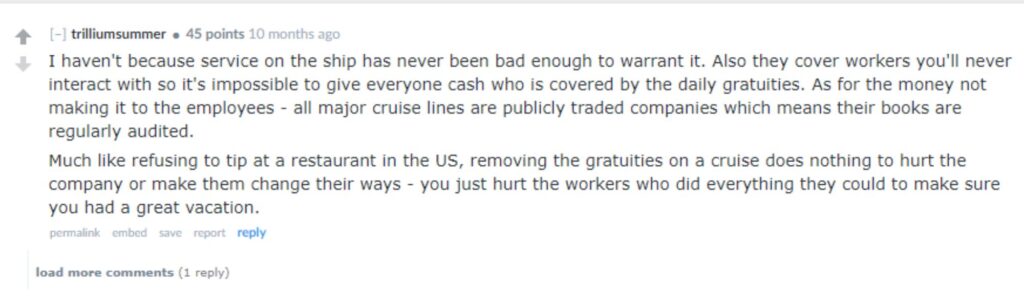 “I haven't because service on the ship has never been bad enough to warrant it. Also they cover workers you'll never interact with so it's impossible to give everyone cash who is covered by the daily gratuities. As for the money not making it to the employees - all major cruise lines are publicly traded companies which means their books are regularly audited.Much like refusing to tip at a restaurant in the US, removing the gratuities on a cruise does nothing to hurt the company or make them change their ways - you just hurt the workers who did everything they could to make sure you had a great vacation.”