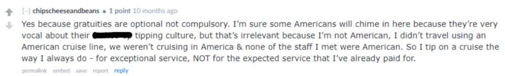 “Yes because gratuities are optional not compulsory. I’m sure some Americans will chime in here because they’re very vocal about their f***** up tipping culture, but that’s irrelevant because I’m not American, I didn’t travel using an American cruise line, we weren’t cruising in America & none of the staff I met were American. So I tip on a cruise the way I always do - for exceptional service, NOT for the expected service that I’ve already paid for.”