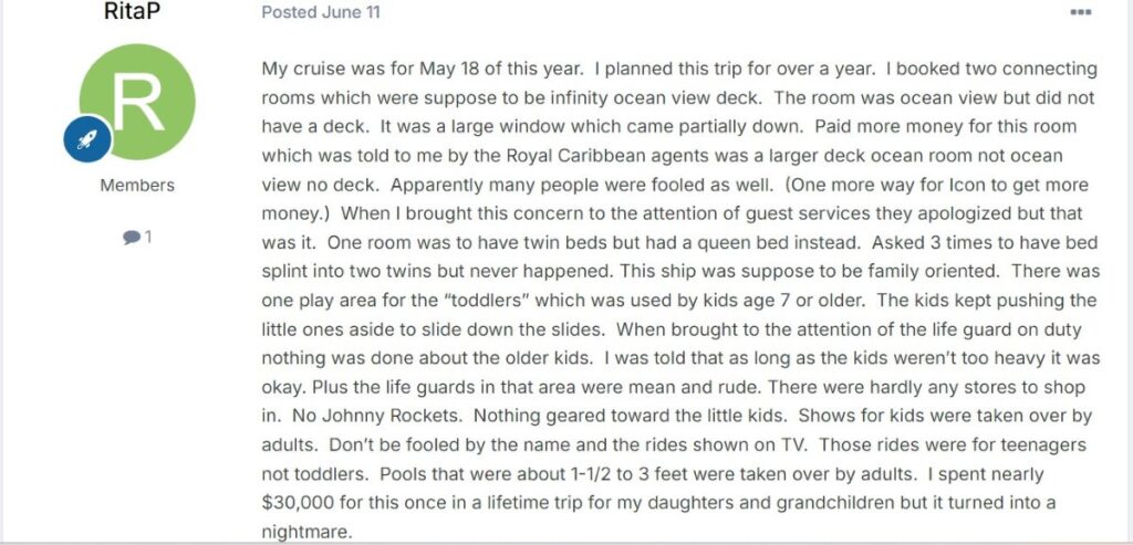 “I booked two connecting rooms which were suppose to be infinity ocean view deck. The room was ocean view but did not have a deck. It was a large window which came partially down. Paid more money for this room which was told to me by the Royal Caribbean agents was a larger deck ocean room not ocean view no deck.”