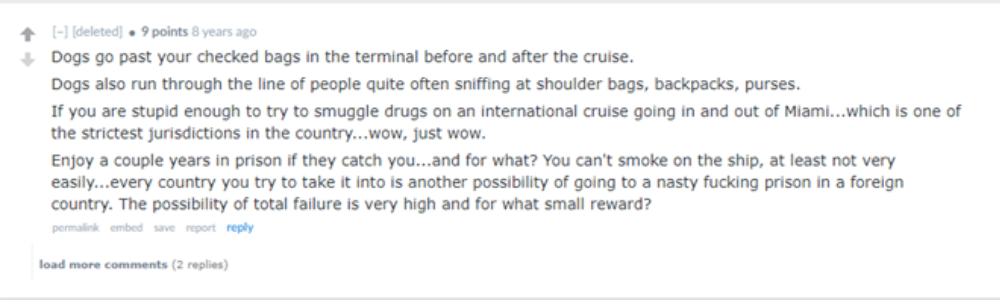 “Dogs go past your checked bags in the terminal before and after the cruise. Dogs also run through the line of people quite often sniffing at shoulder bags, backpacks, purses. If you are stupid enough to try to smuggle drugs on an international cruise going in and out of Miami...which is one of the strictest jurisdictions in the country...wow, just wow.”