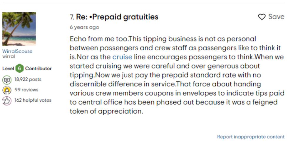Tripadvisor comment about gratuities - “Now we just pay the prepaid standard rate with no discernible difference in service. That farce about handing various crew members coupons in envelopes to indicate tips paid to central office has been phased out because it was a feigned token of appreciation.”