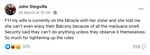FYI my wife is currently on the Miracle with her sister and she told me she can’t even enjoy their Balcony because of all the marijuana smell.  Security said they can’t do anything unless they observe it themeselves. So much for tightening up the rules