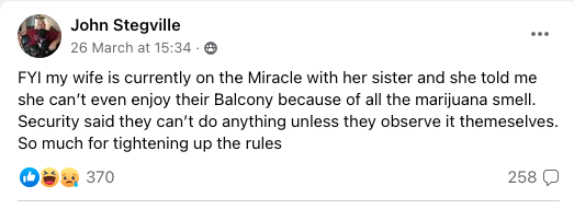 FYI my wife is currently on the Miracle with her sister and she told me she can’t even enjoy their Balcony because of all the marijuana smell. Security said they can’t do anything unless they observe it themeselves. So much for tightening up the rules