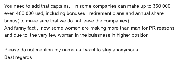 You need to add that captains,   in some companies can make up to 350 000  even 400 000 usd, including bonuses , retirement plans and annual share bonus( to make sure that we do not leave the companies).And funny fact ,  now some women are making more than man for PR reasons and due to  the very few woman in the buissness in higher position Please do not mention my name as I want to stay anonymous Best regards 