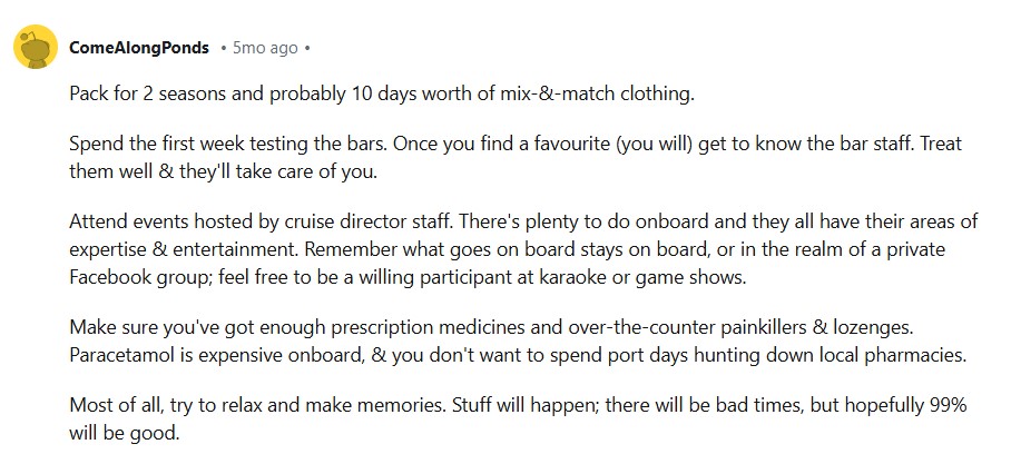 Pack for 2 seasons and probably 10 days worth of mix-&-match clothing. Spend the first week testing the bars. Once you find a favourite (you will) get to know the bar staff. Treat them well & they'll take care of you. Attend events hosted by cruise director staff. There's plenty to do onboard and they all have their areas of expertise & entertainment. Remember what goes on board stays on board, or in the realm of a private Facebook group; feel free to be a willing participant at karaoke or game shows. Make sure you've got enough prescription medicines and over-the-counter painkillers & lozenges. Paracetamol is expensive onboard, & you don't want to spend port days hunting down local pharmacies. Most of all, try to relax and make memories. Stuff will happen; there will be bad times, but hopefully 99% will be good.