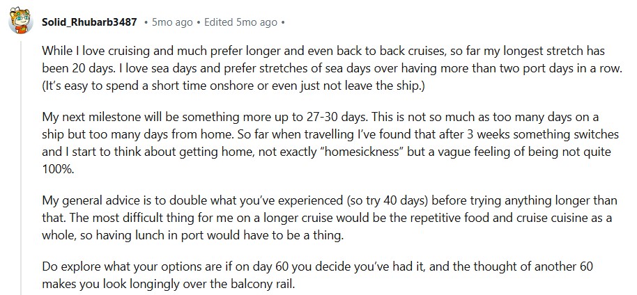 While I love cruising and much prefer longer and even back to back cruises, so far my longest stretch has been 20 days. I love sea days and prefer stretches of sea days over having more than two port days in a row. (It’s easy to spend a short time onshore or even just not leave the ship.)My next milestone will be something more up to 27-30 days. This is not so much as too many days on a ship but too many days from home. So far when travelling I’ve found that after 3 weeks something switches and I start to think about getting home, not exactly “homesickness” but a vague feeling of being not quite 100%.My general advice is to double what you’ve experienced (so try 40 days) before trying anything longer than that. The most difficult thing for me on a longer cruise would be the repetitive food and cruise cuisine as a whole, so having lunch in port would have to be a thing.Do explore what your options are if on day 60 you decide you’ve had it, and the thought of another 60 makes you look longingly over the balcony rail.