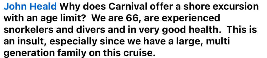 Why does Carnival offer a shore excursion with an age limit? We are 66, are experienced snorkelers and divers and in very good health. This is an insult, especially since we have a large, multi generation family on this cruise.