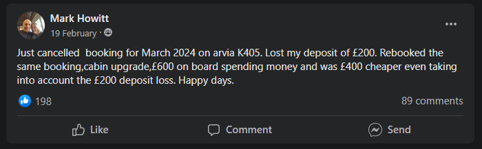 “Just cancelled  booking for March 2024 on arvia K405. Lost my deposit of £200. Rebooked the same booking, cabin upgrade,£600 on board spending money and was £400 cheaper even taking into account the £200 deposit loss. Happy days.”