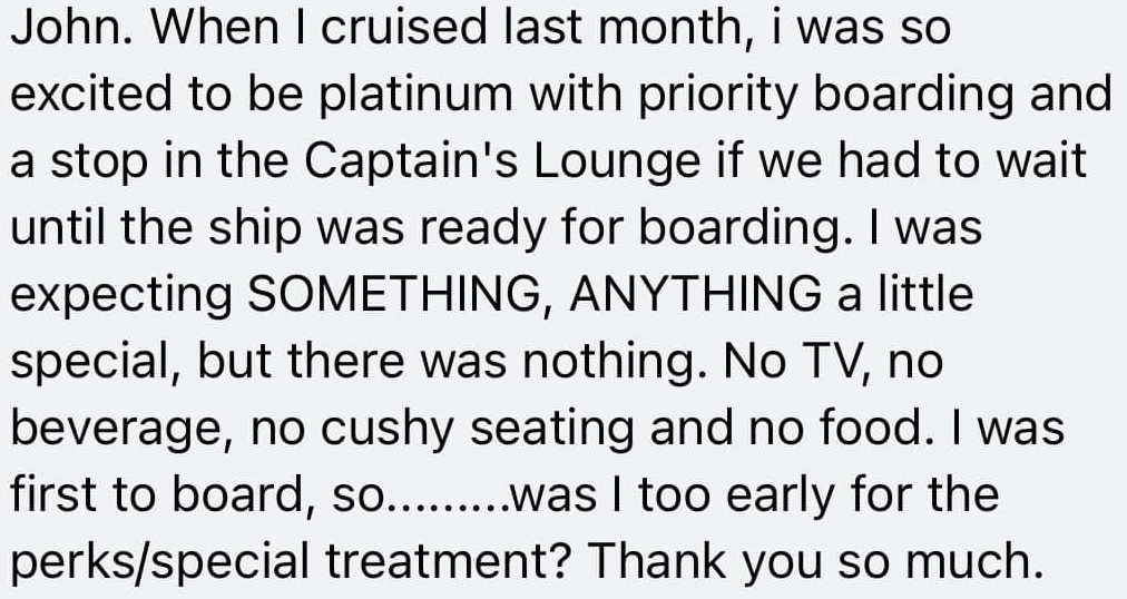 John. When I cruise last month, I was so excited to be platinum with priority boarding and a stop in the Captain's Lounge if we had to wait until the ship was ready for boarding. I was expecting SOMETHING, ANYTHING a little special, but there was nothing. No TV, no beverage, no cushy seating and no food. I was first to board, so....... was I too early for the perks/special treatment? Thank you so much.
