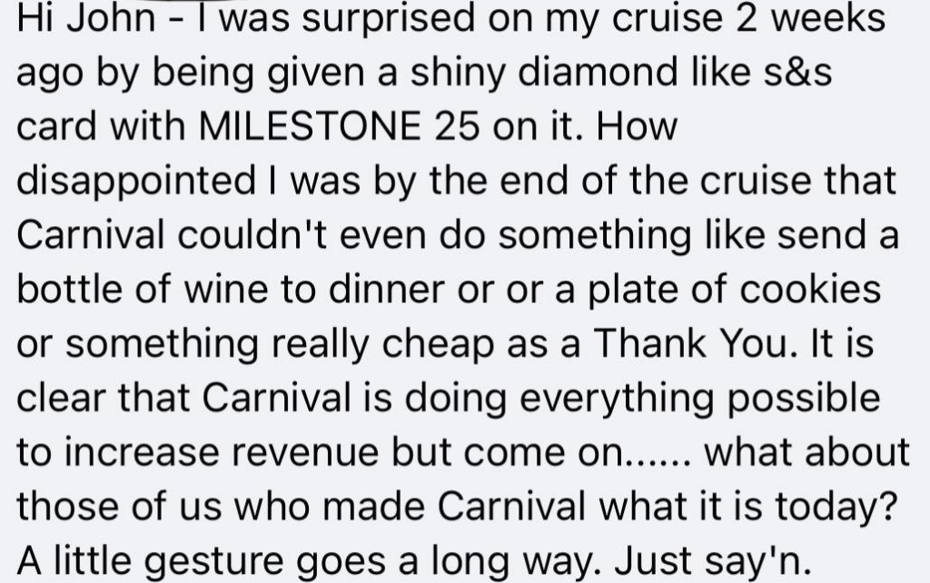 Hi John - I was surprised on my cruise 2 weeks ago by being given a shiny diamond like s&s card with MILESTONE 25 on it. How disappointed I was by the end of the cruise that Carnival couldn't even do something like send a bottle of wine to dinner or a plate of cookies or something really cheap as a Thank You. It is clear that Carnival is doing everything possible to increase revenue but come on... what about those of us who made Carnival what it is today? A little gesture goes a long way. Just say'n.