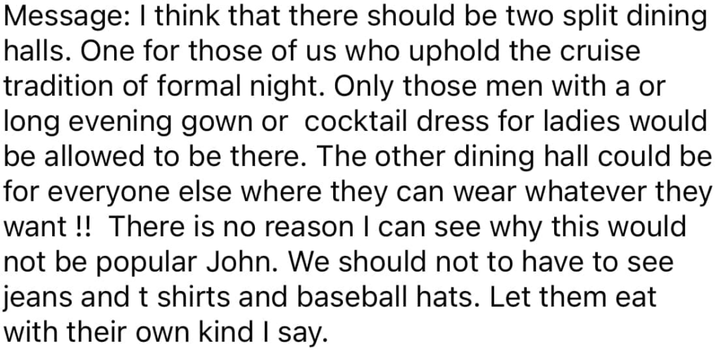 I think that there should be two split dining halls. One for those of us who uphold the cruise tradition of formal night. Only those men with a or long evening gown or cocktail dress for ladies would be allowed to be there. The other dining hall could be for everyone else where they can wear whatever they want! There is no reason I can see why this would not be popular John. We should not have to see jeans and t shirts and baseball hats. Let them eat with their own kind I say.