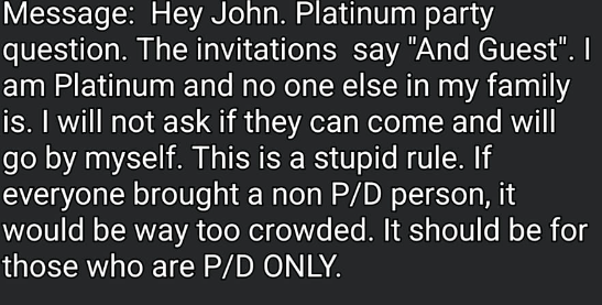 Hey John. Platinum party question. The invitations say "And guest". I am Platinum and no one else in my family is. I will not ask if they can come and will go by myself. This is a stupid rule. If everyone brought a none P/D person, it would be way too crowded. It should be for those who are P/D ONLY.