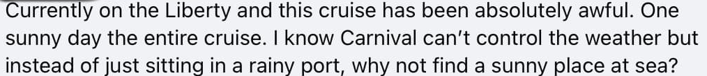 Currently on the Liberty and this cruise has been absolutely awful. One sunny day the entire cruise. I know Carnival can't control the weather but instead of just sitting in a rainy port, why not find a sunny place at sea?