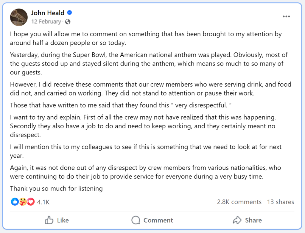 I hope you will allow me to comment on something that has been brought to my attention by around half a dozen people or so today.Yesterday, during the Super Bowl, the American national anthem was played. Obviously, most of the guests stood up and stayed silent during the anthem, which means so much to so many of our guests.However, I did receive these comments that our crew members who were serving drink, and food did not, and carried on working. They did not stand to attention or pause their work.Those that have written to me said that they found this “ very disrespectful. “I want to try and explain. First of all the crew may not have realized that this was happening. Secondly they also have a job to do and need to keep working, and they certainly meant no disrespect.I will mention this to my colleagues to see if this is something that we need to look at for next year.Again, it was not done out of any disrespect by crew members from various nationalities, who were continuing to do their job to provide service for everyone during a very busy time.Thank you so much for listening