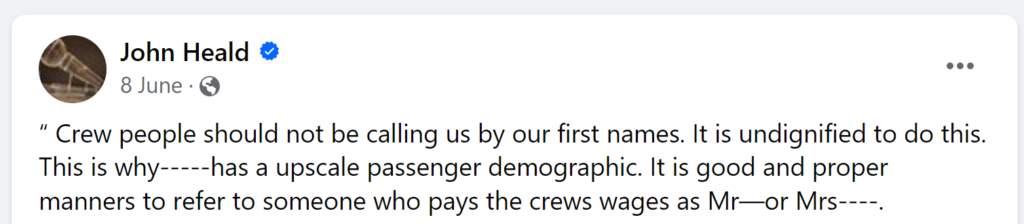 “ Crew people should not be calling us by our first names. It is undignified to do this. This is why-----has a upscale passenger demographic. It is good and proper manners to refer to someone who pays the crews wages as Mr—or Mrs----.