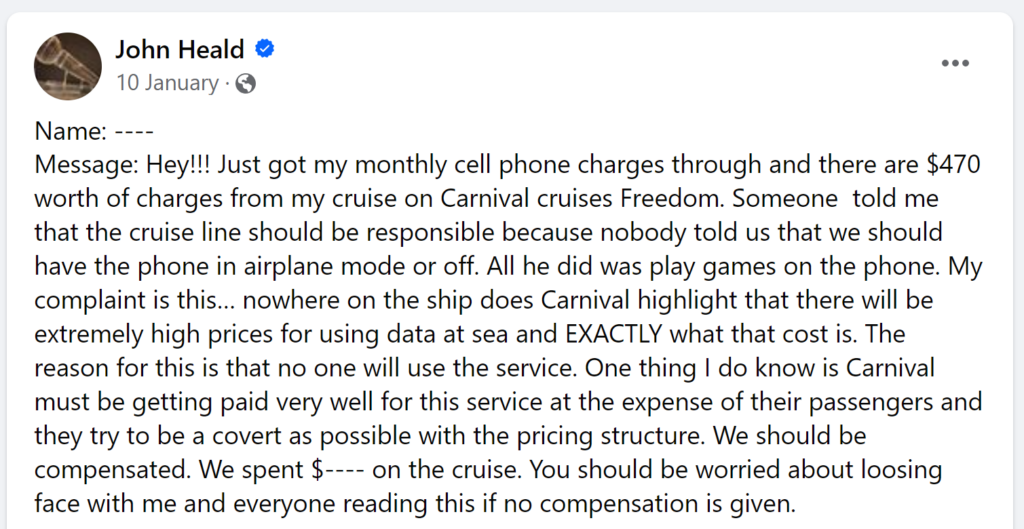 Message: Hey!!! Just got my monthly cell phone charges through and there are $470 worth of charges from my cruise on Carnival cruises Freedom. Someone told me that the cruise line should be responsible because nobody told us that we should have the phone in airplane mode or off. All he did was play games on the phone. My complaint is this… nowhere on the ship does Carnival highlight that there will be extremely high prices for using data at sea and EXACTLY what that cost is. The reason for this is that no one will use the service. One thing I do know is Carnival must be getting paid very well for this service at the expense of their passengers and they try to be a covert as possible with the pricing structure. We should be compensated. We spent $---- on the cruise. You should be worried about loosing face with me and everyone reading this if no compensation is given.