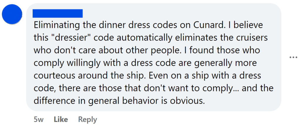 Eliminating the dinner dress codes on Cunard. I believe this "dressier" code automatically eliminates the cruisers who don't care about other people. I found those who comply willingly with a dress code are generally more courteous around the ship. Even on a ship with a dress code, there are those that don't want to comply... and the difference in general behavior is obvious.