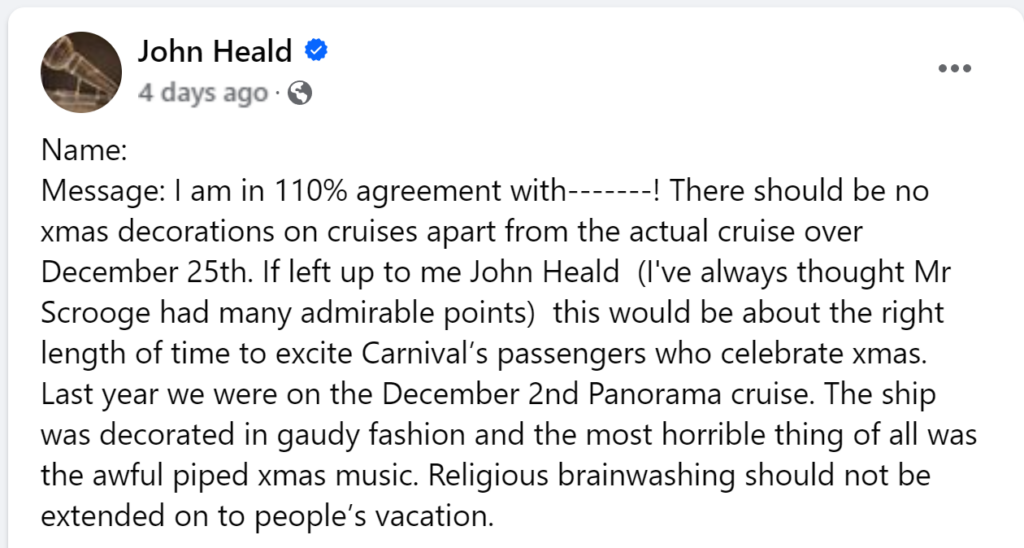 I am in 110% agreement with-------! There should be no xmas decorations on cruises apart from the actual cruise over December 25th. If left up to me John Heald  (I've always thought Mr Scrooge had many admirable points)  this would be about the right length of time to excite Carnival’s passengers who celebrate xmas.   Last year we were on the December 2nd Panorama cruise. The ship was decorated in gaudy fashion and the most horrible thing of all was the awful piped xmas music. Religious brainwashing should not be extended on to people’s vacation.