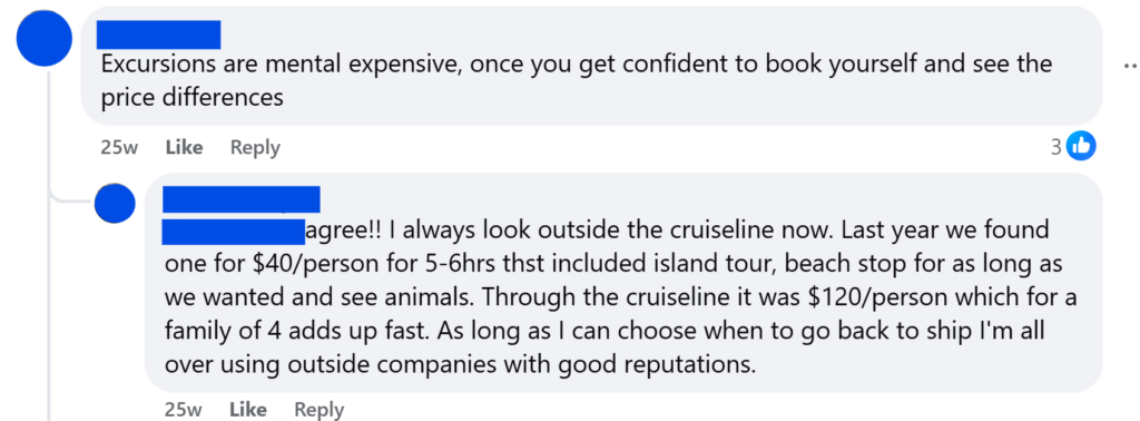 Excursions are mental expensive, once you get confident to book yourself and see the price differences agree!! I always look outside the cruiseline now. Last year we found one for $40/person for 5-6hrs thst included island tour, beach stop for as long as we wanted and see animals. Through the cruiseline it was $120/person which for a family of 4 adds up fast. As long as I can choose when to go back to ship I'm all over using outside companies with good reputations.
