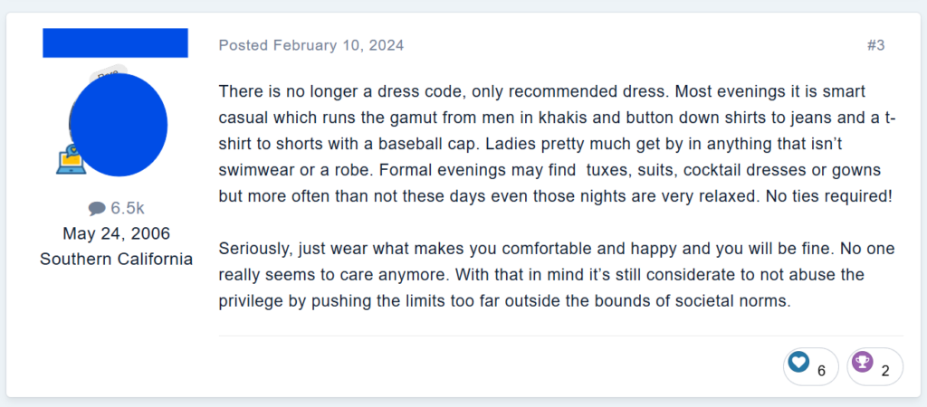 There is no longer a dress code, only recommended dress. Most evenings it is smart casual which runs the gamut from men in khakis and button down shirts to jeans and a t-shirt to shorts with a baseball cap. Ladies pretty much get by in anything that isn’t swimwear or a robe. Formal evenings may find  tuxes, suits, cocktail dresses or gowns but more often than not these days even those nights are very relaxed. No ties required!