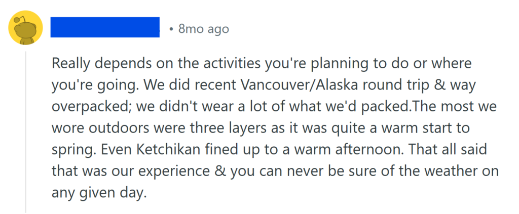Really depends on the activities you're planning to do or where you're going. We did recent Vancouver/Alaska round trip & way overpacked; we didn't wear a lot of what we'd packed.The most we wore outdoors were three layers as it was quite a warm start to spring. Even Ketchikan fined up to a warm afternoon. That all said that was our experience & you can never be sure of the weather on any given day.