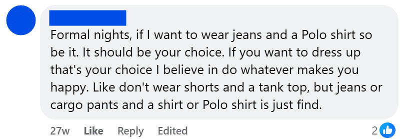 Formal nights, if I want to wear jeans and a Polo shirt so be it. It should be your choice. If you want to dress up that's your choice I believe in do whatever makes you happy. Like don't wear shorts and a tank top, but jeans or cargo pants and a shirt or Polo shirt is just find.