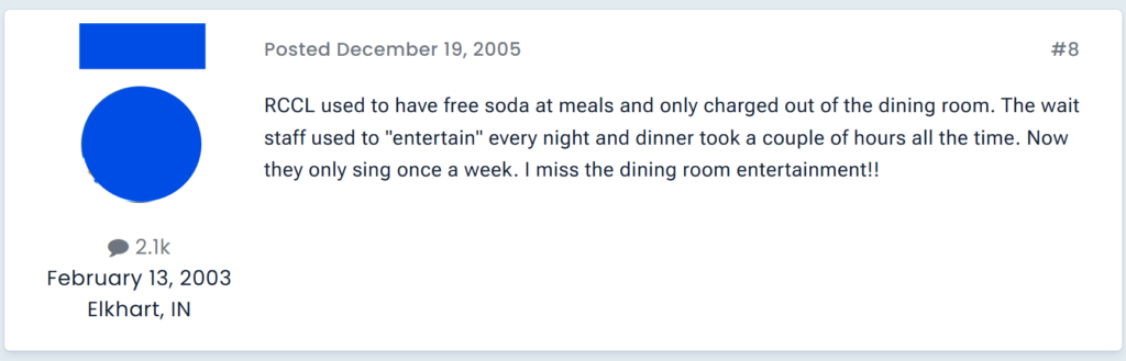 RCCL used to have free soda at meals and only charged out of the dining room. The wait staff used to "entertain" every night and dinner took a couple of hours all the time. Now they only sing once a week. I miss the dining room entertainment!!