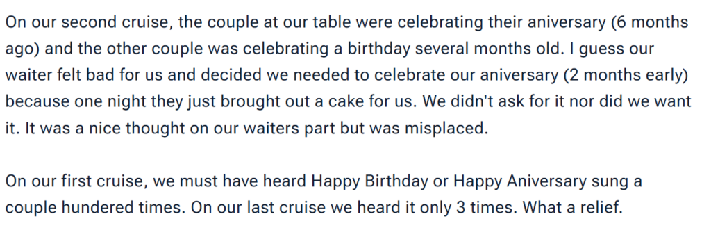 On our second cruise, the couple at our table were celebrating their aniversary (6 months ago) and the other couple was celebrating a birthday several months old. I guess our waiter felt bad for us and decided we needed to celebrate our aniversary (2 months early) because one night they just brought out a cake for us. We didn't ask for it nor did we want it. It was a nice thought on our waiters part but was misplaced. On our first cruise, we must have heard Happy Birthday or Happy Aniversary sung a couple hundered times. On our last cruise we heard it only 3 times. What a relief.
