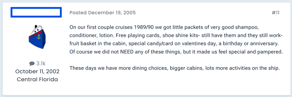 On our first couple cruises 1989/90 we got little packets of very good shampoo, conditioner, lotion. Free playing cards, shoe shine kits- still have them and they still work- fruit basket in the cabin, special candy/card on valentines day, a birthday or anniversary.Of course we did not NEED any of these things, but it made us feel special and pampered. These days we have more dining choices, bigger cabins, lots more activities on the ship.