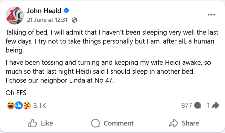 "Talking of bed, I will admit that I haven’t been sleeping very well the last few days, I try not to take things personally but I am, after all, a human being. I have been tossing and turning and keeping my wife Heidi awake, so much so that last night Heidi said I should sleep in another bed. I chose our neighbor Linda at No 47.Oh FFS"