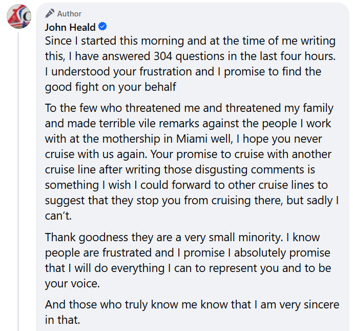 "Since I started this morning and at the time of me writing this, I have answered 304 questions in the last four hours.I understood your frustration and I promise to find the good fight on your behalfTo the few who threatened me and threatened my family and made terrible vile remarks against the people I work with at the mothership in Miami well, I hope you never cruise with us again. Your promise to cruise with another cruise line after writing those disgusting comments is something I wish I could forward to other cruise lines to suggest that they stop you from cruising there, but sadly I can’t.Thank goodness they are a very small minority. I know people are frustrated and I promise I absolutely promise that I will do everything I can to represent you and to be your voice.And those who truly know me know that I am very sincere in that."