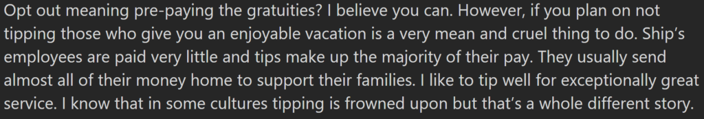 "Opt out meaning pre-paying the gratuities? I believe you can. However, if you plan on not tipping those who give you an enjoyable vacation is a very mean and cruel thing to do. Ship’s employees are paid very little and tips make up the majority of their pay. They usually send almost all of their money home to support their families. I like to tip well for exceptionally great service. I know that in some cultures tipping is frowned upon but that’s a whole different story."