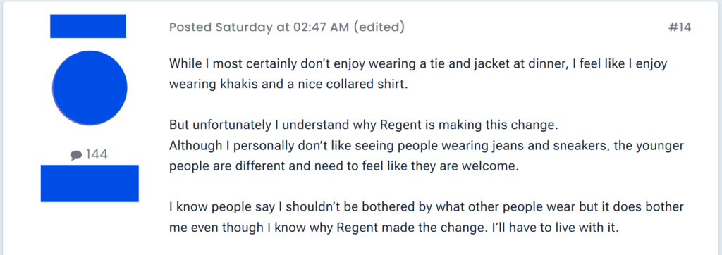"While I most certainly don’t enjoy wearing a tie and jacket at dinner, I feel like I enjoy wearing khakis and a nice collared shirt. But unfortunately I understand why Regent is making this change.Although I personally don’t like seeing people wearing jeans and sneakers, the younger people are different and need to feel like they are welcome. I know people say I shouldn’t be bothered by what other people wear but it does bother me even though I know why Regent made the change. I’ll have to live with it."