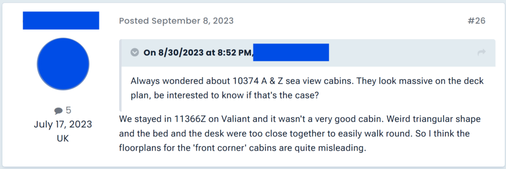 "We stayed in 11366Z on Valiant and it wasn't a very good cabin. Weird triangular shape and the bed and the desk were too close together to easily walk round. So I think the floorplans for the 'front corner' cabins are quite misleading. "