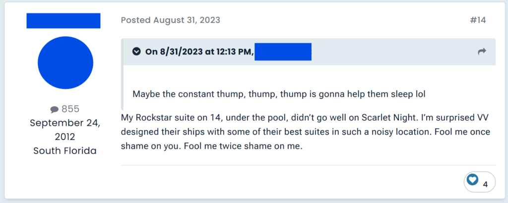 "My Rockstar suite on 14, under the pool, didn’t go well on Scarlet Night. I’m surprised VV designed their ships with some of their best suites in such a noisy location. Fool me once shame on you. Fool me twice shame on me. "