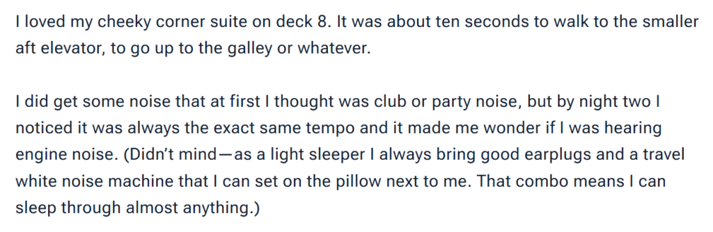 "I loved my cheeky corner suite on deck 8. It was about ten seconds to walk to the smaller aft elevator, to go up to the galley or whatever. I did get some noise that at first I thought was club or party noise, but by night two I noticed it was always the exact same tempo and it made me wonder if I was hearing engine noise. (Didn’t mind—as a light sleeper I always bring good earplugs and a travel white noise machine that I can set on the pillow next to me. That combo means I can sleep through almost anything.)"