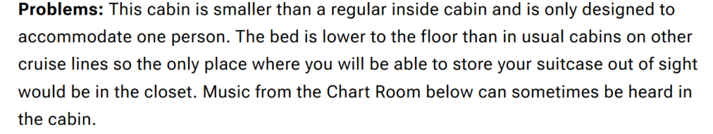 "Problems: This cabin is smaller than a regular inside cabin and is only designed to accommodate one person. The bed is lower to the floor than in usual cabins on other cruise lines so the only place where you will be able to store your suitcase out of sight would be in the closet. Music from the Chart Room below can sometimes be heard in the cabin."