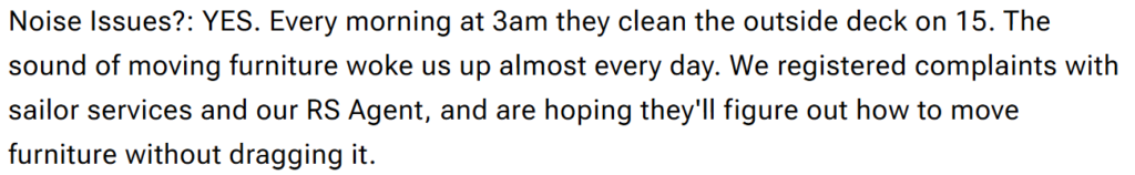 "Noise Issues?: YES. Every morning at 3am they clean the outside deck on 15. The sound of moving furniture woke us up almost every day. We registered complaints with sailor services and our RS Agent, and are hoping they'll figure out how to move furniture without dragging it."