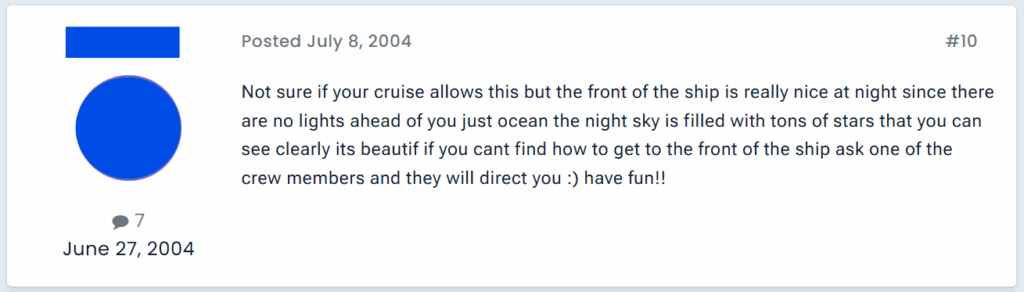 "Not sure if your cruise allows this but the front of the ship is really nice at night since there are no lights ahead of you just ocean the night sky is filled with tons of stars that you can see clearly its beautif if you cant find how to get to the front of the ship ask one of the crew members and they will direct you :) have fun!!"
