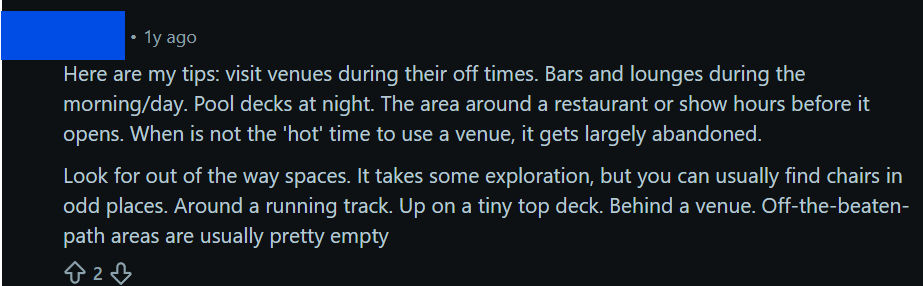 "Here are my tips: visit venues during their off times. Bars and lounges during the morning/day. Pool decks at night. The area around a restaurant or show hours before it opens. When is not the 'hot' time to use a venue, it gets largely abandoned.Look for out of the way spaces. It takes some exploration, but you can usually find chairs in odd places. Around a running track. Up on a tiny top deck. Behind a venue. Off-the-beaten-path areas are usually pretty empty"