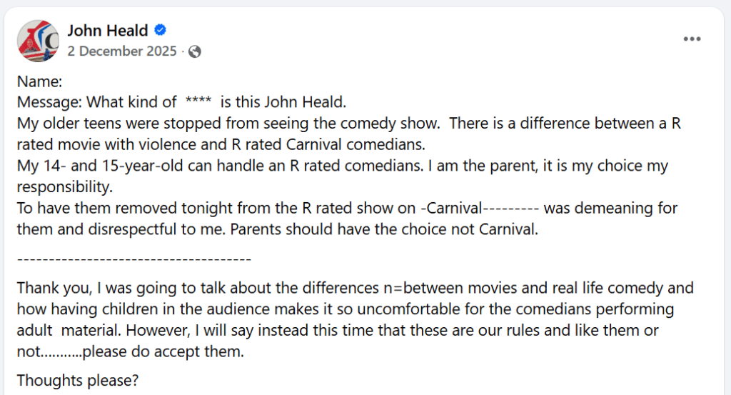 Facebook postName: Message: What kind of  ****  is this John Heald. My older teens were stopped from seeing the comedy show.  There is a difference between a R rated movie with violence and R rated Carnival comedians. My 14- and 15-year-old can handle an R rated comedians. I am the parent, it is my choice my responsibility. To have them removed tonight from the R rated show on -Carnival--------- was demeaning for them and disrespectful to me. Parents should have the choice not Carnival. -------------------------------------Thank you, I was going to talk about the differences n=between movies and real life comedy and how having children in the audience makes it so uncomfortable for the comedians performing adult  material. However, I will say instead this time that these are our rules and like them or not………..please do accept them.Thoughts please?
