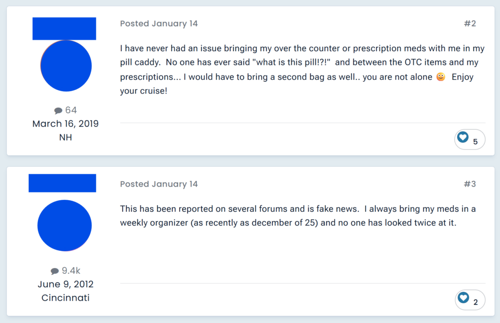 "I have never had an issue bringing my over the counter or prescription meds with me in my pill caddy. No one has ever said "what is this pill!?!" and between the OTC items and my prescriptions... I would have to bring a second bag as well.. you are not alone 🙂 Enjoy your cruise!""This has been reported on several forums and is fake news. I always bring my meds in a weekly organizer (as recently as december of 25) and no one has looked twice at it. "