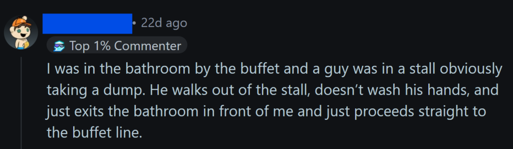 "I was in the bathroom by the buffet and a guy was in a stall obviously taking a dump. He walks out of the stall, doesn’t wash his hands, and just exits the bathroom in front of me and just proceeds straight to the buffet line."