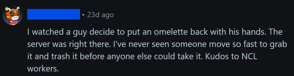 "I watched a guy decide to put an omelette back with his hands. The server was right there. I've never seen someone move so fast to grab it and trash it before anyone else could take it. Kudos to NCL workers."
