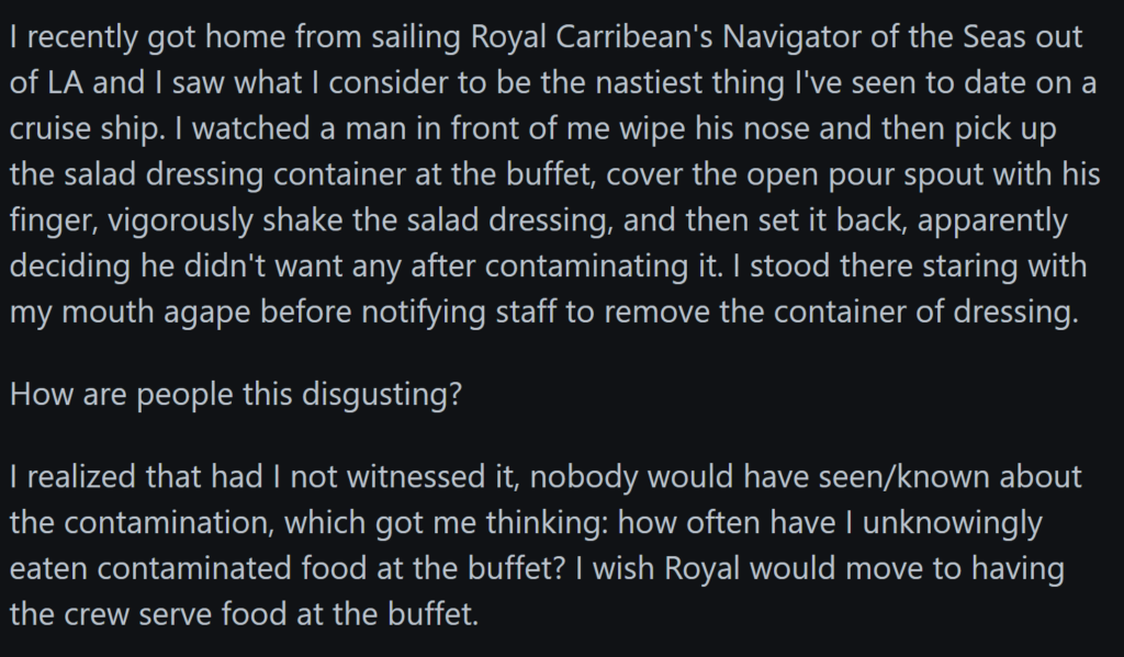 "I recently got home from sailing Royal Carribean's Navigator of the Seas out of LA and I saw what I consider to be the nastiest thing I've seen to date on a cruise ship. I watched a man in front of me wipe his nose and then pick up the salad dressing container at the buffet, cover the open pour spout with his finger, vigorously shake the salad dressing, and then set it back, apparently deciding he didn't want any after contaminating it. I stood there staring with my mouth agape before notifying staff to remove the container of dressing.How are people this disgusting?I realized that had I not witnessed it, nobody would have seen/known about the contamination, which got me thinking: how often have I unknowingly eaten contaminated food at the buffet? I wish Royal would move to having the crew serve food at the buffet."
