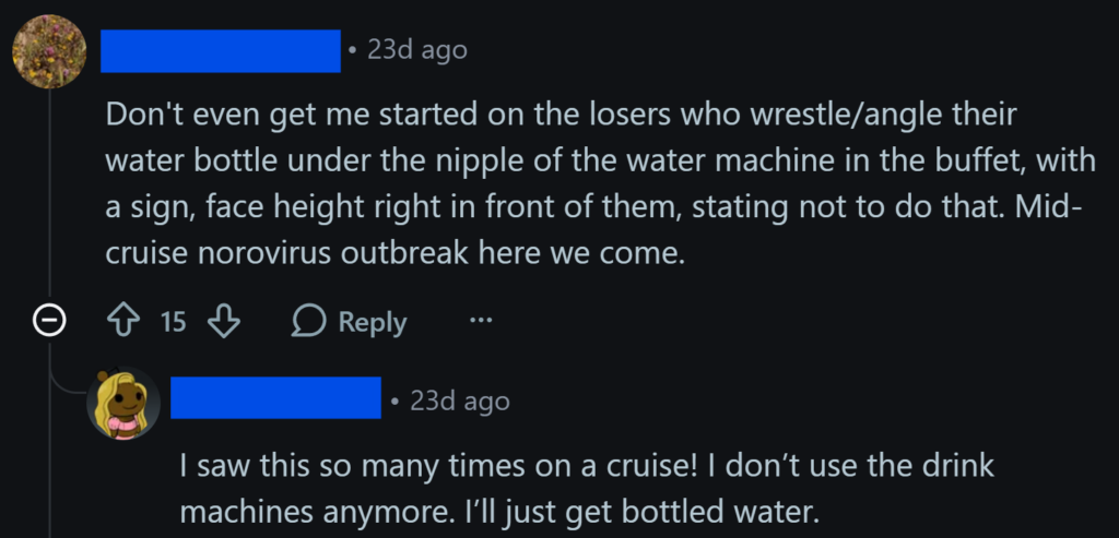 "Don't even get me started on the losers who wrestle/angle their water bottle under the nipple of the water machine in the buffet, with a sign, face height right in front of them, stating not to do that. Mid-cruise norovirus outbreak here we come.""I saw this so many times on a cruise! I don’t use the drink machines anymore. I’ll just get bottled water."