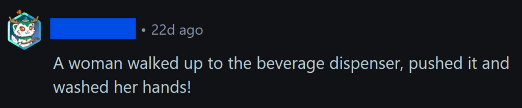 "A woman walked up to the beverage dispenser, pushed it and washed her hands!"