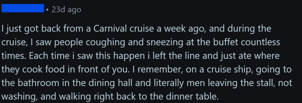 "I just got back from a Carnival cruise a week ago, and during the cruise, I saw people coughing and sneezing at the buffet countless times. Each time i saw this happen i left the line and just ate where they cook food in front of you. I remember, on a cruise ship, going to the bathroom in the dining hall and literally men leaving the stall, not washing, and walking right back to the dinner table."