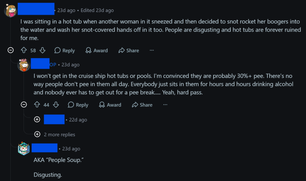 "I was sitting in a hot tub when another woman in it sneezed and then decided to snot rocket her boogers into the water and wash her snot-covered hands off in it too. People are disgusting and hot tubs are forever ruined for me.""I won't get in the cruise ship hot tubs or pools. I'm convinced they are probably 30%+ pee. There's no way people don't pee in them all day. Everybody just sits in them for hours and hours drinking alcohol and nobody ever has to get out for a pee break..... Yeah, hard pass.""AKA “People Soup.”Disgusting."