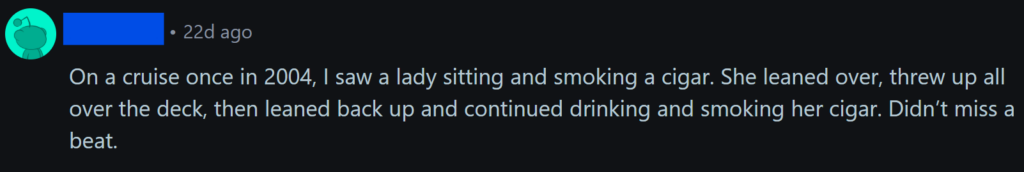 "On a cruise once in 2004, I saw a lady sitting and smoking a cigar. She leaned over, threw up all over the deck, then leaned back up and continued drinking and smoking her cigar. Didn’t miss a beat. "